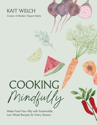 Cooking Mindfully: Make Food Your Ally with Sustainable, Low Waste Recipes for Every Season by Welch, Kait