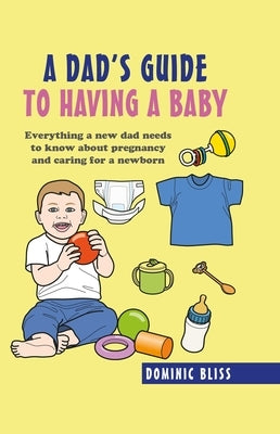 A Dad's Guide to Having a Baby: Everything a New Dad Needs to Know about Pregnancy and Caring for a Newborn by Bliss, Dominic