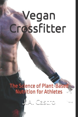 Vegan Crossfitter: The Science of Plant-Based Nutrition for Athletes by Castro, J. a.