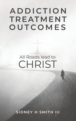 Addiction Treatment Outcomes: All Roads Lead to CHRIST by Smith, Sidney Harrington