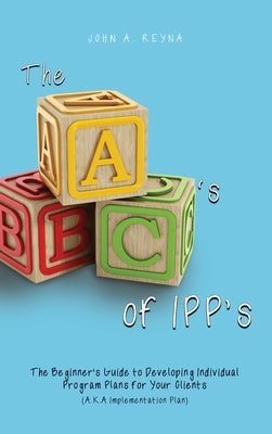 The ABC's of IPP's: The Beginner's Guide to Developing Individual Program Plans for Your Clients (A.K.A Implementation Plan) by Reyna, John A.