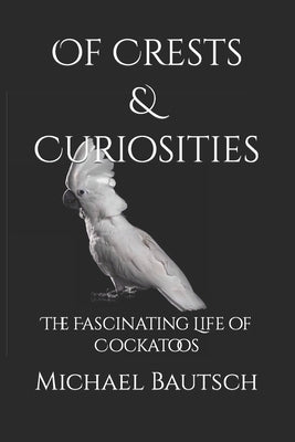 Of Crests and Curiosities: The Fascinating Life of Cockatoos by Bautsch, Michael J., Sr.