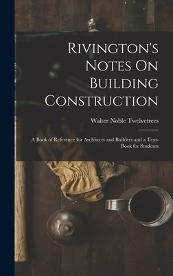 Rivington's Notes On Building Construction: A Book of Reference for Architects and Builders and a Text-Book for Students by Twelvetrees, Walter Noble