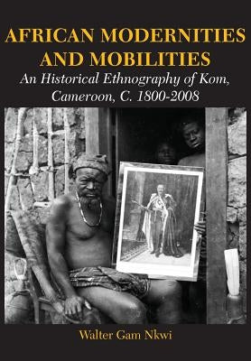 African Modernities and Mobilities. An Historical Ethnography of Kom, Cameroon, C. 1800-2008 by Nkwi, Walter Gam