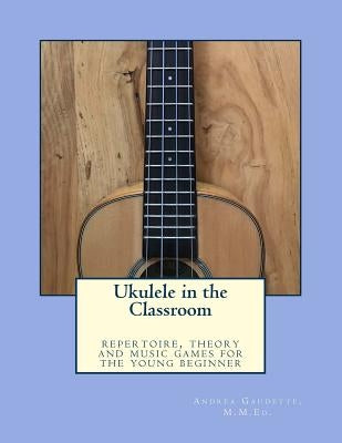 Ukulele in the Classroom: repertoire, theory and music games for the young beginner by Gaudette M. M. Ed, Andrea