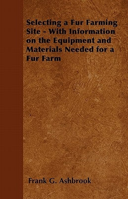 Selecting a Fur Farming Site - With Information on the Equipment and Materials Needed for a Fur Farm by Ashbrook, Frank G.