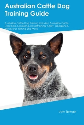 Australian Cattle Dog Training Guide Australian Cattle Dog Training Includes: Australian Cattle Dog Tricks, Socializing, Housetraining, Agility, Obedi by Springer, Liam