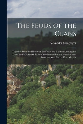 The Feuds of the Clans: Together With the History of the Feuds and Conflicts Among the Clans in the Northern Parts of Scotland and in the West by MacGregor, Alexander