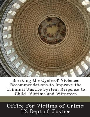 Breaking the Cycle of Violence: Recommendations to Improve the Criminal Justice System Response to Child Victims and Witnesses by Office for Victims of Crime Us Dept of