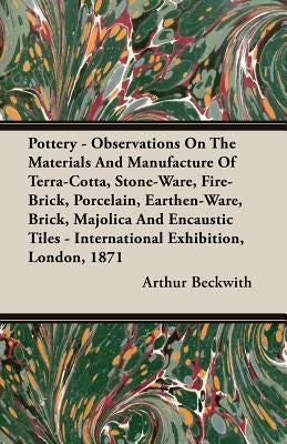 Pottery - Observations On The Materials And Manufacture Of Terra-Cotta, Stone-Ware, Fire-Brick, Porcelain, Earthen-Ware, Brick, Majolica And Encaustic by Beckwith, Arthur