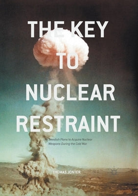 The Key to Nuclear Restraint: The Swedish Plans to Acquire Nuclear Weapons During the Cold War by Jonter, Thomas