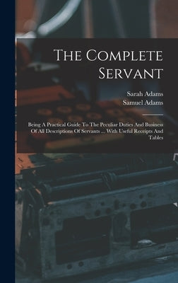 The Complete Servant: Being A Practical Guide To The Peculiar Duties And Business Of All Descriptions Of Servants ... With Useful Receipts A by (Servant )., Samuel Adams