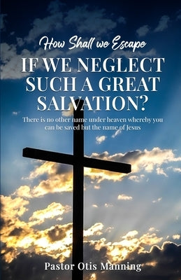 How Shall We Escape If We Neglect Such A Great Salvation? by Otis Manning, Pastor