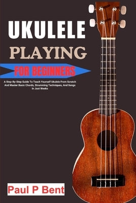 Ukulele Playing for Beginners: A Step-By-Step Guide To Teach Yourself Ukulele From Scratch And Master Basic Chords, Strumming Techniques, And Songs I by Bent, Paul P.