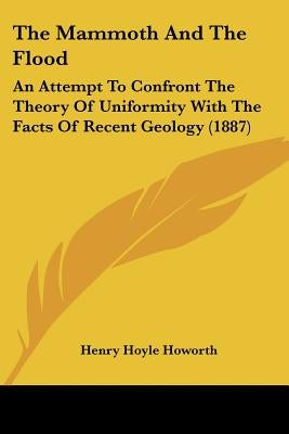 The Mammoth And The Flood: An Attempt To Confront The Theory Of Uniformity With The Facts Of Recent Geology (1887) by Howorth, Henry Hoyle