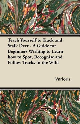 Teach Yourself to Track and Stalk Deer - A Guide for Beginners Wishing to Learn How to Spot, Recognise and Follow Tracks in the Wild by Various