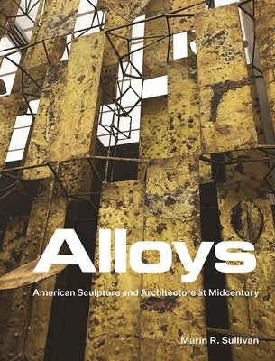 Alloys: American Sculpture and Architecture at Midcentury by Sullivan, Marin R.