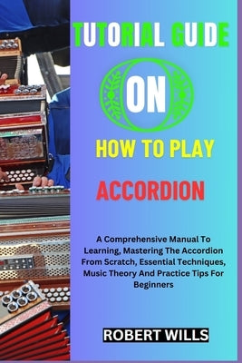 Tutorial Guide on How to Play Accordion: A Comprehensive Manual To Learning, Mastering The Accordion From Scratch, Essential Techniques, Music Theory by Wills, Robert