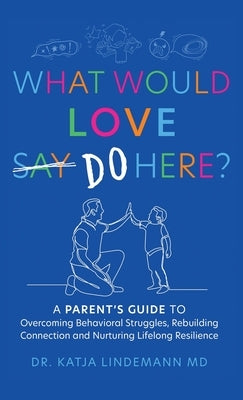 What Would Love Say-Do Here?: A Parent's Guide to Overcoming Behavioral Struggles, Rebuilding Connection and Nurturing Lifelong Resilience by Lindemann, Katja