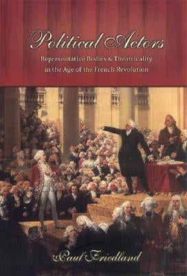 Political Actors: Representative Bodies and Theatricality in the Age of the French Revolution by Friedland, Paul