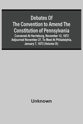 Debates Of The Convention To Amend The Constitution Of Pennsylvania; Convened At Harrisburg, November 12, 1872 Adjourned November 27, To Meet At Phila by Unknown