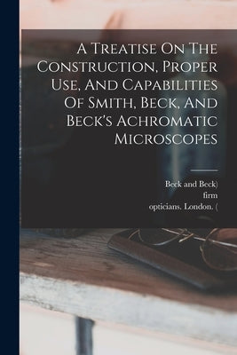 A Treatise On The Construction, Proper Use, And Capabilities Of Smith, Beck, And Beck's Achromatic Microscopes by Beck, Richard