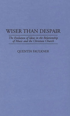 Wiser Than Despair: The Evolution of Ideas in the Relationship of Music and the Christian Church by Faulkner, Quentin