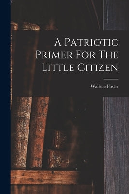 A Patriotic Primer For The Little Citizen by Foster, Wallace