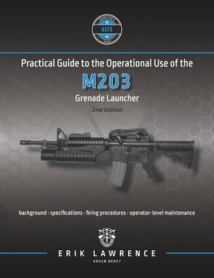 Practical Guide to the Operational Use of the M203 Grenade Launcher by Lawrence, Erik