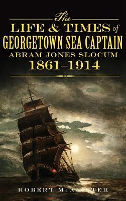 The Life & Times of Georgetown Sea Captain Abram Jones Slocum, 1861-1914 by McAlister, Robert