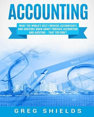 Accounting: What the World's Best Forensic Accountants and Auditors Know About Forensic Accounting and Auditing - That You Don't by Shields, Greg