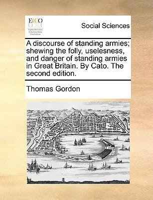 A discourse of standing armies; shewing the folly, uselesness, and danger of standing armies in Great Britain. By Cato. The second edition. by Gordon, Thomas