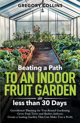 Beating a Path to an Indoor Fruit Garden in Less Than 30 Days: Growing Fruit Trees and Berries from Dirt to Harvest with Pots, Containers, and Raised by Collins, Gregory