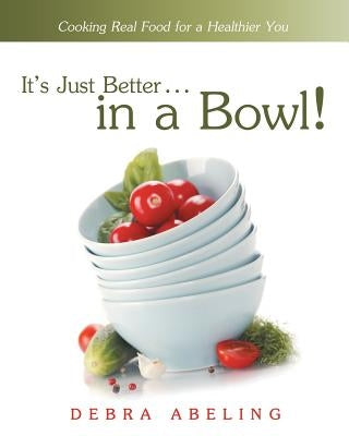 It's Just Better . . . in a Bowl!: Cooking Real Food for a Healthier You by Abeling, Debra