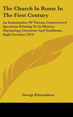 The Church In Rome In The First Century: An Examination Of Various Controverted Questions Relating To Its History, Chronology, Literature And Traditio by Edmundson, George