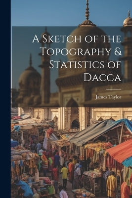 A Sketch of the Topography & Statistics of Dacca by Taylor, James