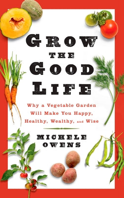 Grow the Good Life: Why a Vegetable Garden Will Make You Happy, Healthy, Wealthy, and Wise by Owens, Michele