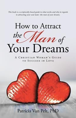 How to Attract the Man of Your Dreams: A Christian Woman's Guide to Success in Love by Pelt, Patricia Van