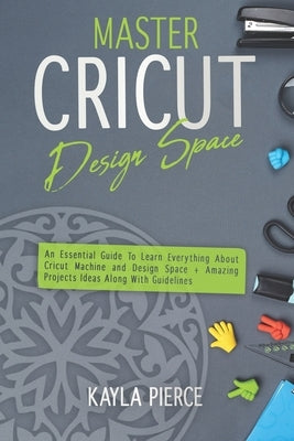 Master Cricut Design Space: An Essential Guide To Learn Everything About Cricut Machine and Design Space + Amazing Projects Ideas Along With Guide by Pierce, Kayla