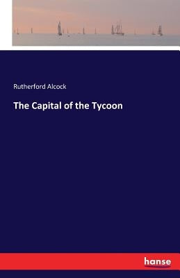 The Capital of the Tycoon by Alcock, Rutherford