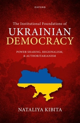 The Institutional Foundations of Ukrainian Democracy: Power Sharing, Regionalism, and Authoritarianism by Kibita, Nataliya