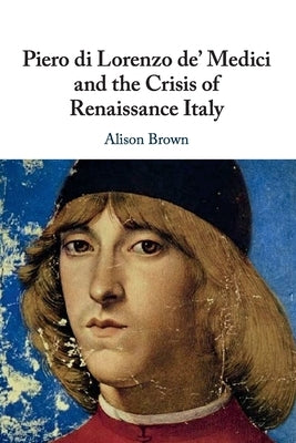 Piero di Lorenzo de' Medici and the Crisis of Renaissance Italy by Brown, Alison