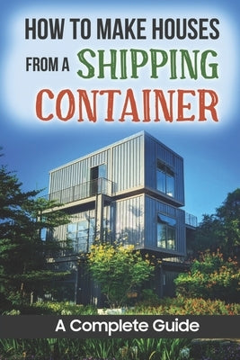 How To Make Houses From A Shipping Container: A Complete Guide by Buggs, Dorian