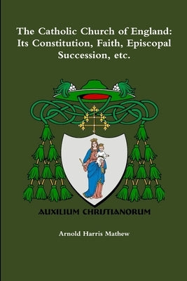 The Catholic Church of England: Its Constitution, Faith, Episcopal Succession, etc. by Mathew, Arnold Harris