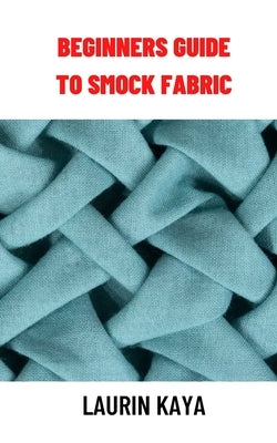 Beginners Guide to Smock Fabric: Beginners Guide to Smock Fabric by Kaya, Laurin