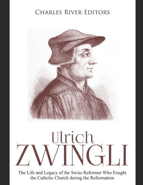 Ulrich Zwingli: The Life and Legacy of the Swiss Reformer Who Fought the Catholic Church during the Reformation by Charles River