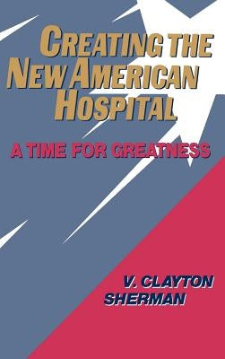 Creating the New American Hospital: A Time for Greatness by Sherman, V. Clayton