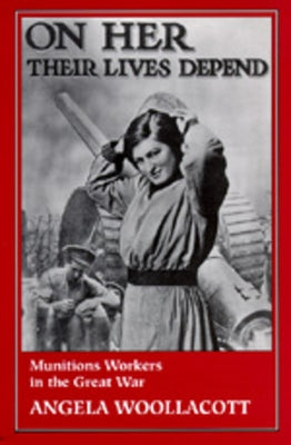 On Her Their Lives Depend: Munitions Workers in the Great War by Woollacott, Angela