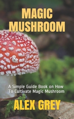 Magic Mushroom: A Simple Guide Book on How To Cultivate Magic Mushroom by Grey, Alex