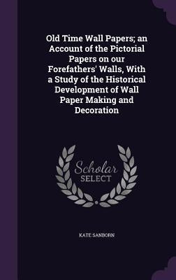 Old Time Wall Papers; an Account of the Pictorial Papers on our Forefathers' Walls, With a Study of the Historical Development of Wall Paper Making an by Sanborn, Kate